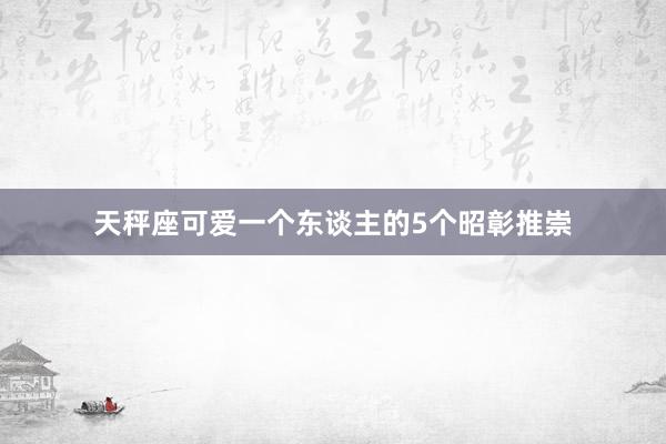 天秤座可爱一个东谈主的5个昭彰推崇